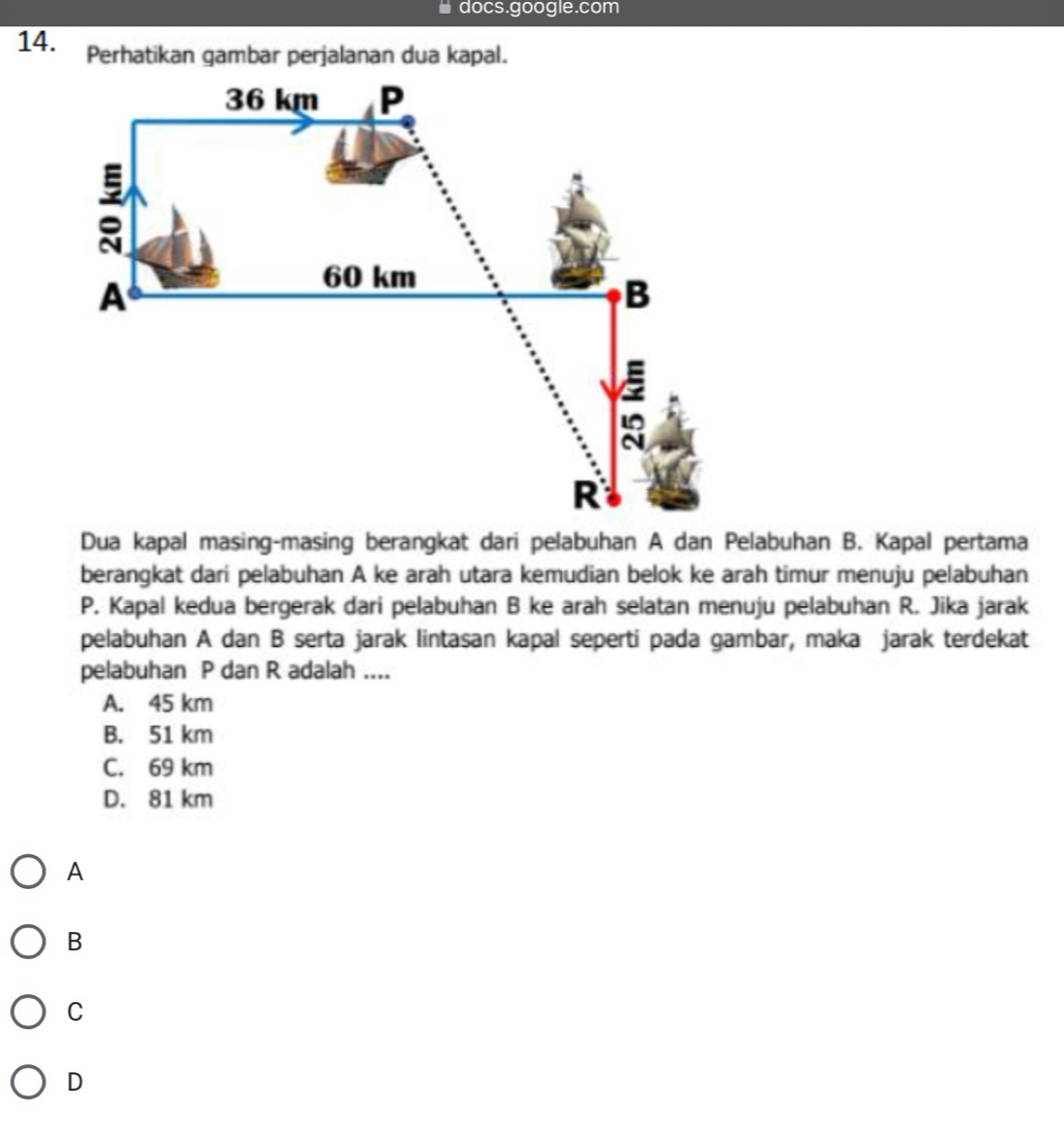 docs.google.com
14. Perhatikan gambar perjalanan dua kapal.
Dua kapal masing-masing berangkat dari pelabuhan A dan Pelabuhan B. Kapal pertama
berangkat dari pelabuhan A ke arah utara kemudian belok ke arah timur menuju pelabuhan
P. Kapal kedua bergerak dari pelabuhan B ke arah selatan menuju pelabuhan R. Jika jarak
pelabuhan A dan B serta jarak lintasan kapal seperti pada gambar, maka jarak terdekat
pelabuhan P dan R adalah ....
A. 45 km
B. 51 km
C. 69 km
D. 81 km
A
B
C
D