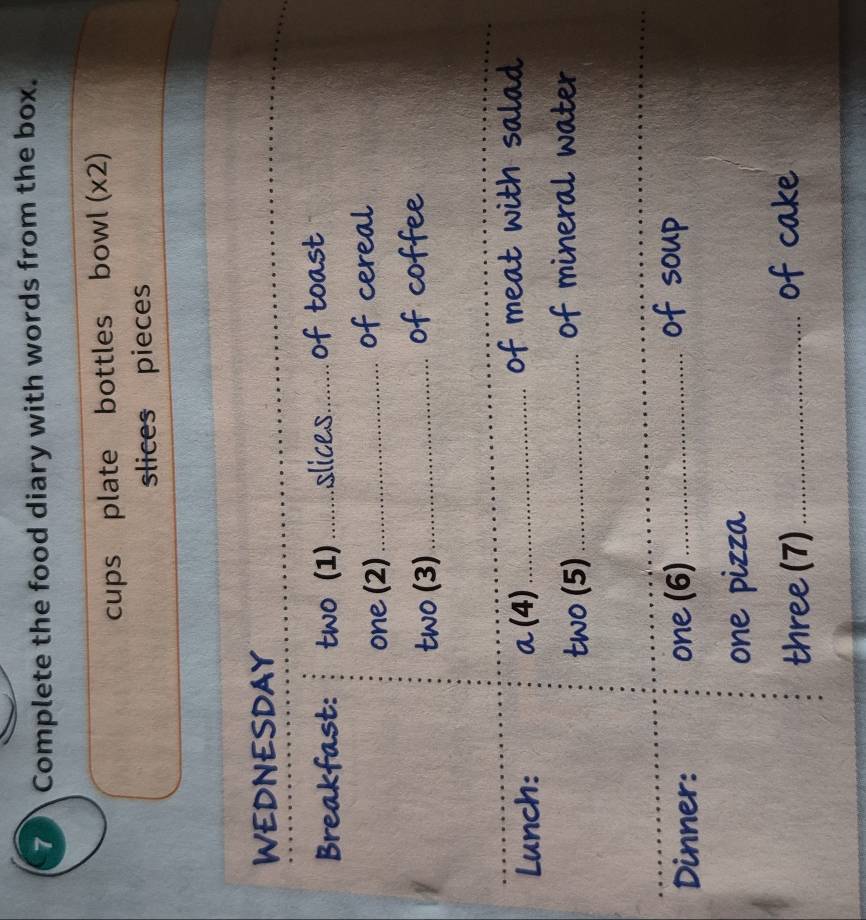 Complete the food diary with words from the box. 
cups plate bottles bowl (x2) 
slices pieces 
_ 
_ 
_ 
WEDNESDAY 
Breakfast: two (1) _slices_ of toast 
one (2)_ of cereal 
two (3) _of coffee 
_ 
_ 
Lunch: a (4) _of meat with salad 
two (5)_ 
of mineral water 
_ 
Dinner: one (6)_ 
of soup 
one pizza 
three (7)_ 
of cake