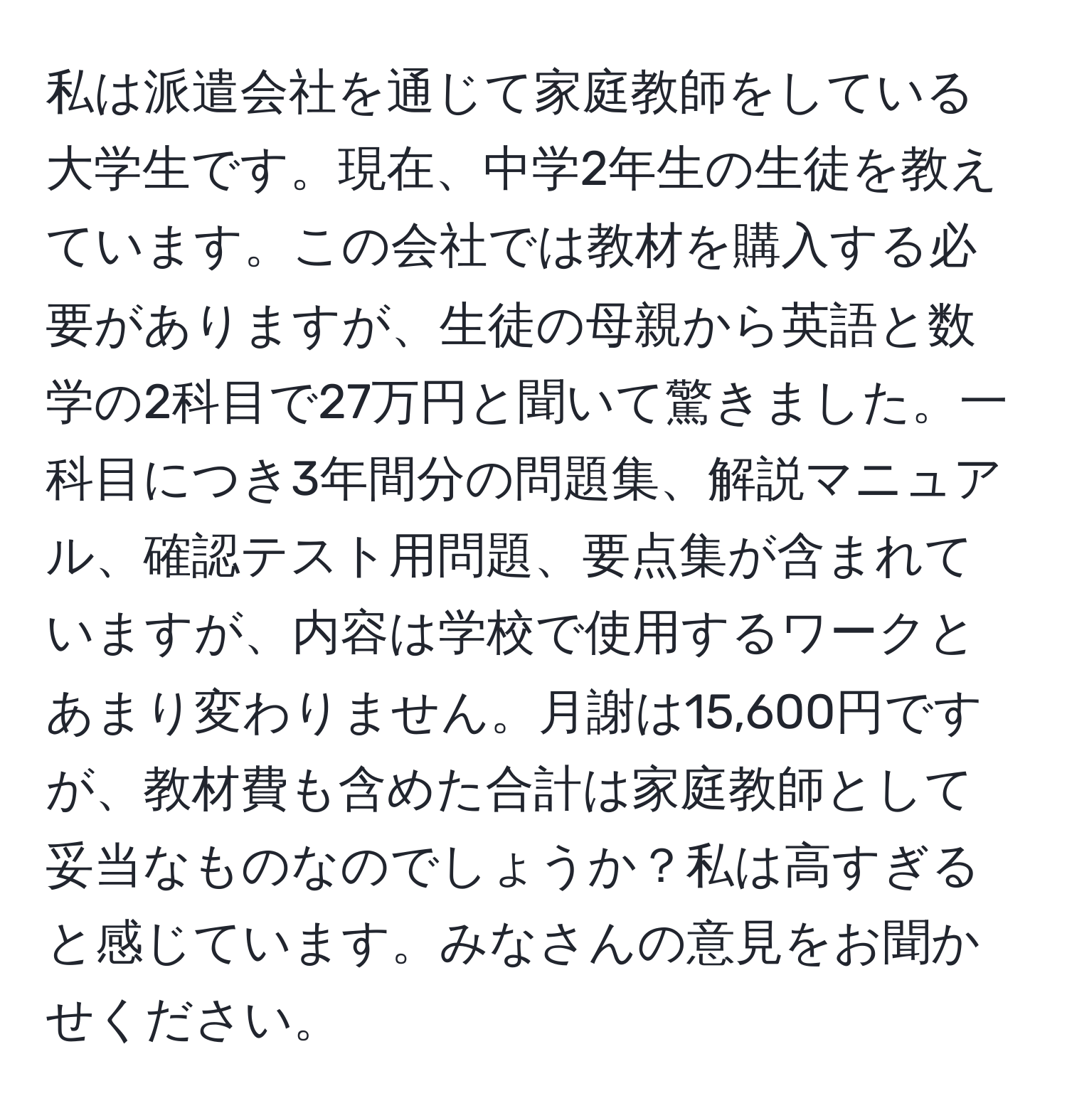 私は派遣会社を通じて家庭教師をしている大学生です。現在、中学2年生の生徒を教えています。この会社では教材を購入する必要がありますが、生徒の母親から英語と数学の2科目で27万円と聞いて驚きました。一科目につき3年間分の問題集、解説マニュアル、確認テスト用問題、要点集が含まれていますが、内容は学校で使用するワークとあまり変わりません。月謝は15,600円ですが、教材費も含めた合計は家庭教師として妥当なものなのでしょうか？私は高すぎると感じています。みなさんの意見をお聞かせください。