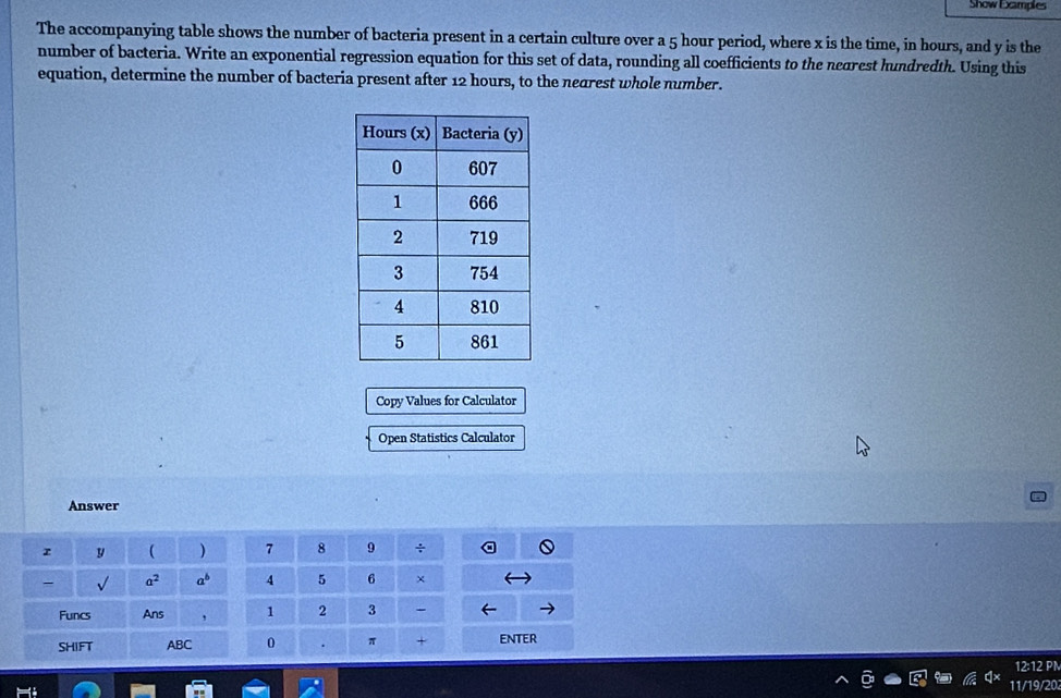 Show Examples 
The accompanying table shows the number of bacteria present in a certain culture over a 5 hour period, where x is the time, in hours, and y is the 
number of bacteria. Write an exponential regression equation for this set of data, rounding all coefficients to the neorest hundredth. Using this 
equation, determine the number of bacteria present after 12 hours, to the nearest whole number. 
Copy Values for Calculator 
Open Statistics Calculator 
Answer 
r y ( ) 7 8 9 ÷ 
- √ a^2 a^b 4 5 6 × 
Funcs Ans , 1 2 3 
SHIFT ABC 0 . π + ENTER 
12:12 PN 
11/19/203