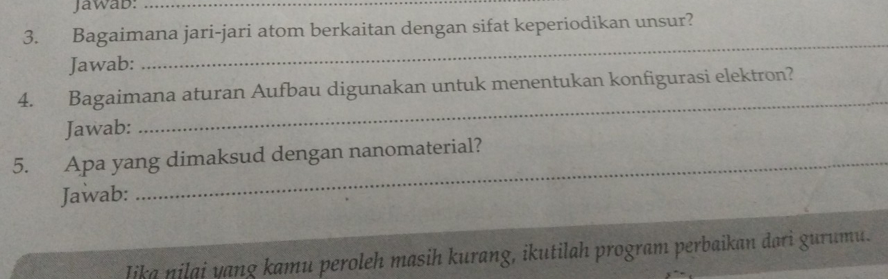 Jawab:_ 
3. Bagaimana jari-jari atom berkaitan dengan sifat keperiodikan unsur? 
Jawab: 
_ 
4. Bagaimana aturan Aufbau digunakan untuk menentukan konfigurasi elektron? 
Jawab: 
_ 
5. Apa yang dimaksud dengan nanomaterial? 
Jawab: 
Iika nilai yang kamu peroleh masih kurang, ikutilah program perbaikan dari gurumu.