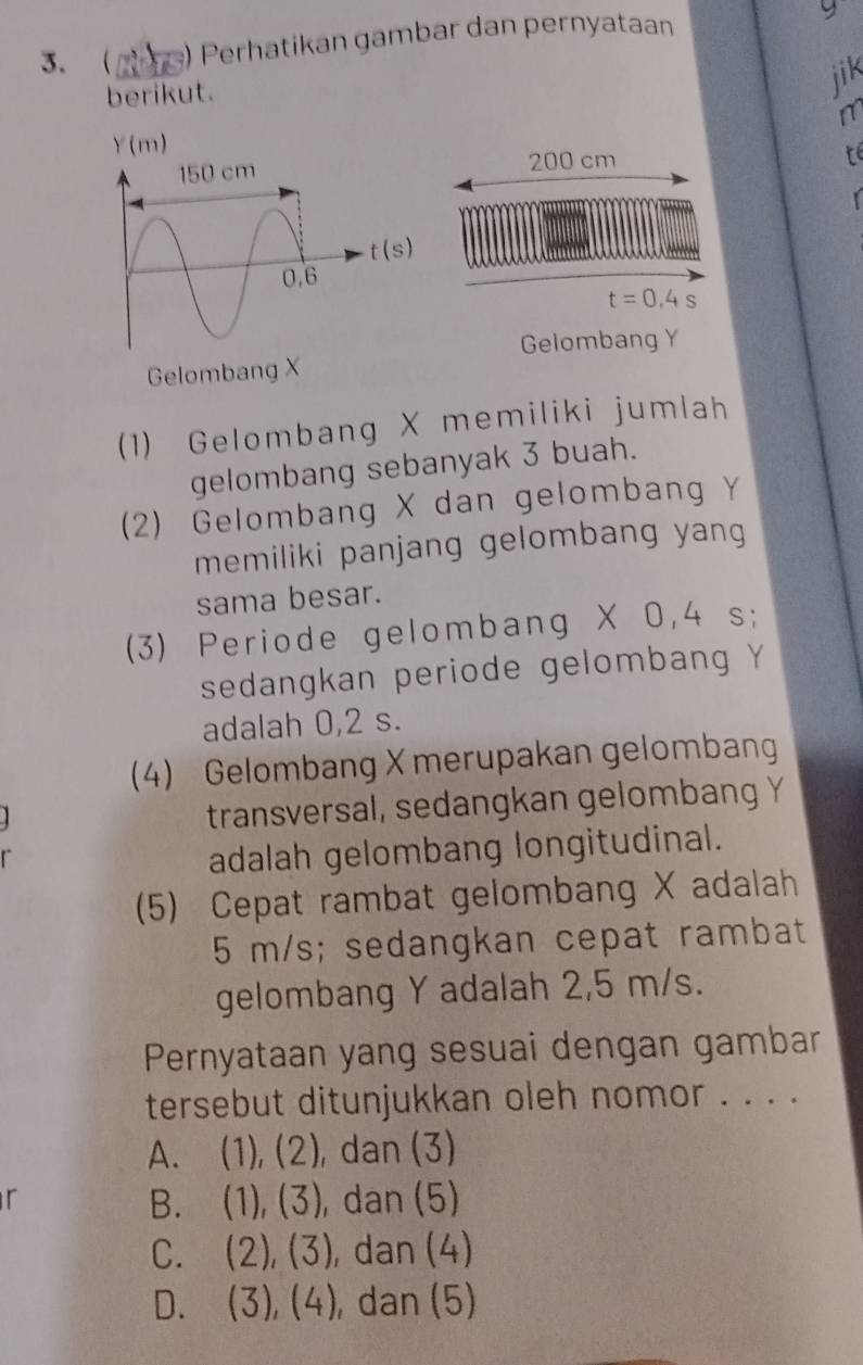  m ) Perhatikan gambar dan pernyataan
berikut.
jik
Y(m)
200 cm
t
t=0,4s
Gelombang Y
Gelombang X
(1) Gelombang X memiliki jumlah
gelombang sebanyak 3 buah.
(2) Gelombang X dan gelombang Ý
memiliki panjang gelombang yang
sama besar.
(3) Periode gelombang X 0,4 s;
sedangkan periode gelombang Y
adalah 0,2 s.
(4) Gelombang X merupakan gelombang
transversal, sedangkan gelombang Y
adalah gelombang longitudinal.
(5) Cepat rambat gelombang X adalah
5 m/s; sedangkan cepat rambat
gelombang Y adalah 2,5 m/s.
Pernyataan yang sesuai dengan gambar
tersebut ditunjukkan oleh nomor . . . .
A. (1),(2) , dan (3)
r
B. (1),(3) , dan (5)
C. (2),(3) ,dan (4)
D. (3),(4) , dan (5)