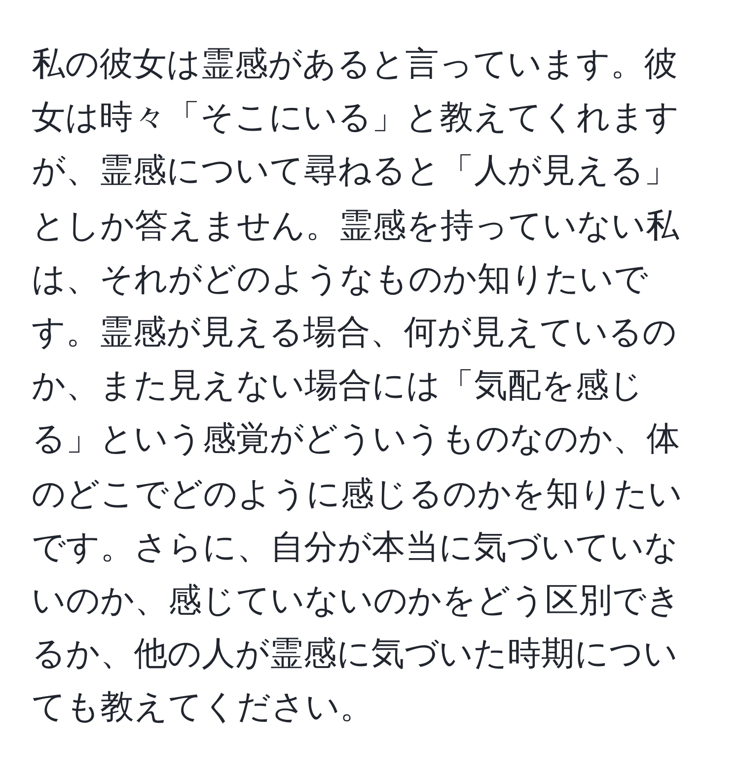 私の彼女は霊感があると言っています。彼女は時々「そこにいる」と教えてくれますが、霊感について尋ねると「人が見える」としか答えません。霊感を持っていない私は、それがどのようなものか知りたいです。霊感が見える場合、何が見えているのか、また見えない場合には「気配を感じる」という感覚がどういうものなのか、体のどこでどのように感じるのかを知りたいです。さらに、自分が本当に気づいていないのか、感じていないのかをどう区別できるか、他の人が霊感に気づいた時期についても教えてください。