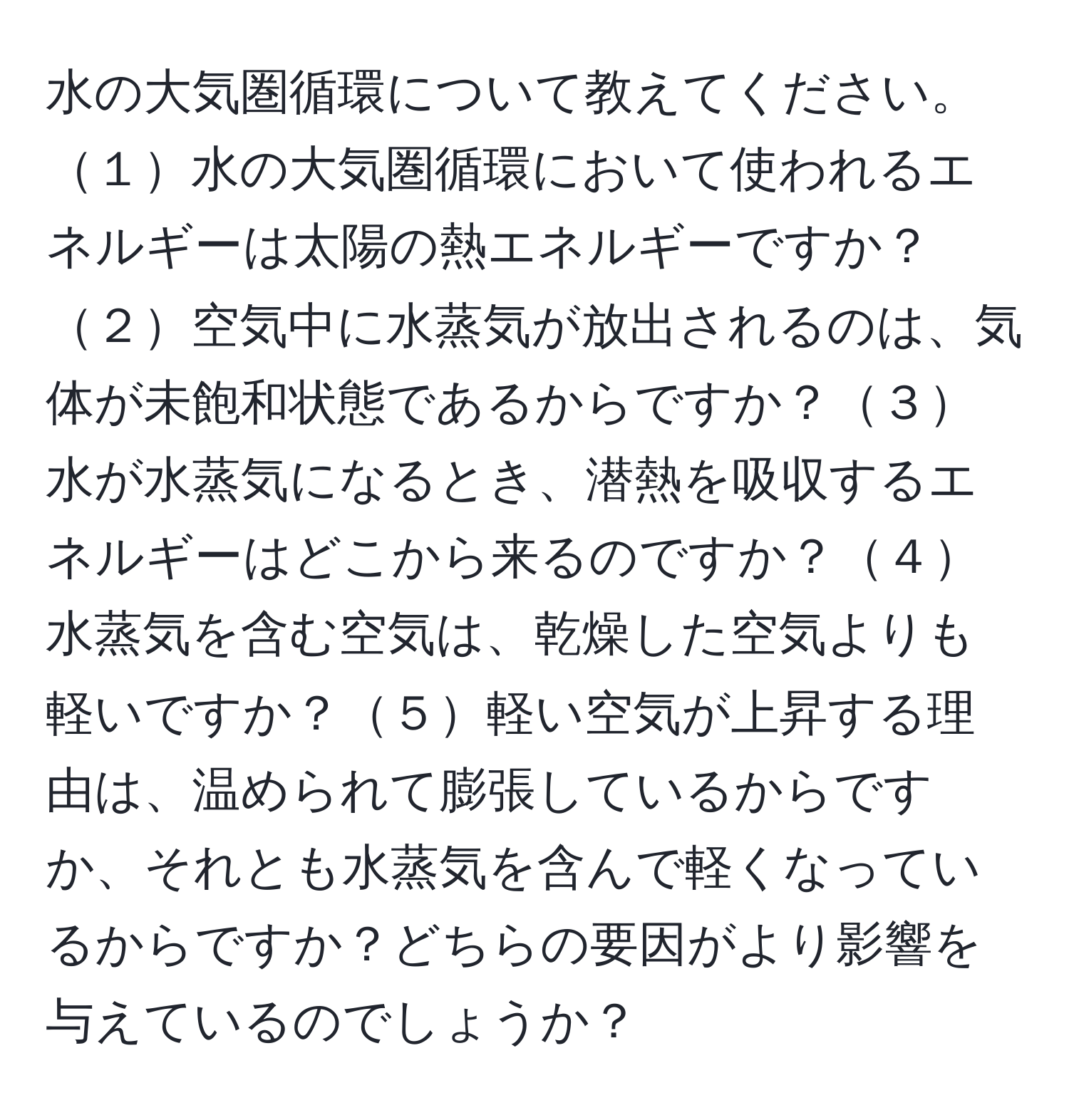 水の大気圏循環について教えてください。１水の大気圏循環において使われるエネルギーは太陽の熱エネルギーですか？２空気中に水蒸気が放出されるのは、気体が未飽和状態であるからですか？３水が水蒸気になるとき、潜熱を吸収するエネルギーはどこから来るのですか？４水蒸気を含む空気は、乾燥した空気よりも軽いですか？５軽い空気が上昇する理由は、温められて膨張しているからですか、それとも水蒸気を含んで軽くなっているからですか？どちらの要因がより影響を与えているのでしょうか？