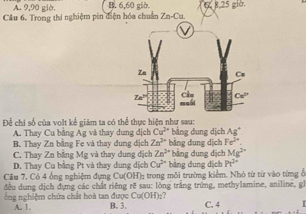 B. 6,60 giờ.
A. 9,90 giờ. 0 8,25 giờ.
Câu 6. Trong thí nghiệm pin điện hóa chuẩn Zn-Cu.
Để chỉ số của volt kế giảm ta có thể thực hiện như sau:
A. Thay Cu bằng Ag và thay dung dịch Cu^(2+) bằng dung dịch Ag^+.
B. Thay Zn bằng Fe và thay dung dịch Zn^(2+) bằng dung dịch Fe^(2+).
C. Thay Zn bằng Mg và thay dung dịch Zn^(2+) bằng dung dịch Mg^(2+)
D. Thay Cu bằng Pt và thay dung dịch Cu^(2+) bằng dung dịch Pt^(2+)
Câu 7. Có 4 ống nghiệm đựng Cu(OH)_2 trong môi trường kiểm. Nhỏ từ từ vào từng ố
đều dung dịch đựng các chất riêng rẽ sau: lòng trắng trứng, methylamine, aniline, gl
ổng nghiệm chứa chất hoà tan được Cu(OH)_2
A. 1. B. 3. C. 4 I