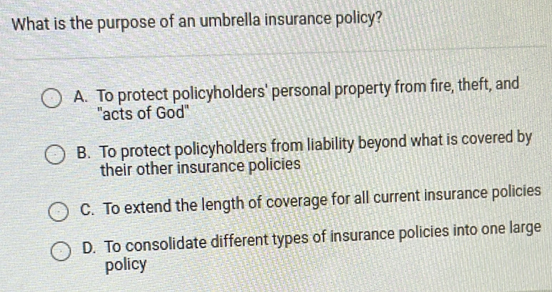 What is the purpose of an umbrella insurance policy?
A. To protect policyholders' personal property from fire, theft, and
''acts of God''
B. To protect policyholders from liability beyond what is covered by
their other insurance policies
C. To extend the length of coverage for all current insurance policies
D. To consolidate different types of insurance policies into one large
policy