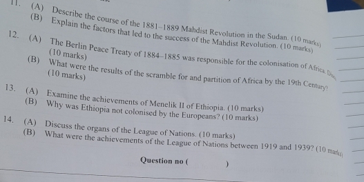 Describe the course of the 1881~1889 Mahdist Revolution in the Sudan (10 marks) 
(B) Explain the factors that led to the success of the Mahdist Revolution. (10 marks) 
(10 marks) 
12. (A) The Berlin Peace Treaty of 1884-1885 was responsible for the colonisation of Africa. D 
(B) What were the results of the scramble for and partition of Africa by the 19th Century) 
(10 marks) 
13. (A) Examine the achievements of Menelik II of Ethiopia. (10 marks) 
(B) Why was Ethiopia not colonised by the Europeans? (10 marks) 
14. (A) Discuss the organs of the League of Nations. (10 marks) 
(B) What were the achievements of the League of Nations between 1919 and 1939? (10 mar 
Question no ( )