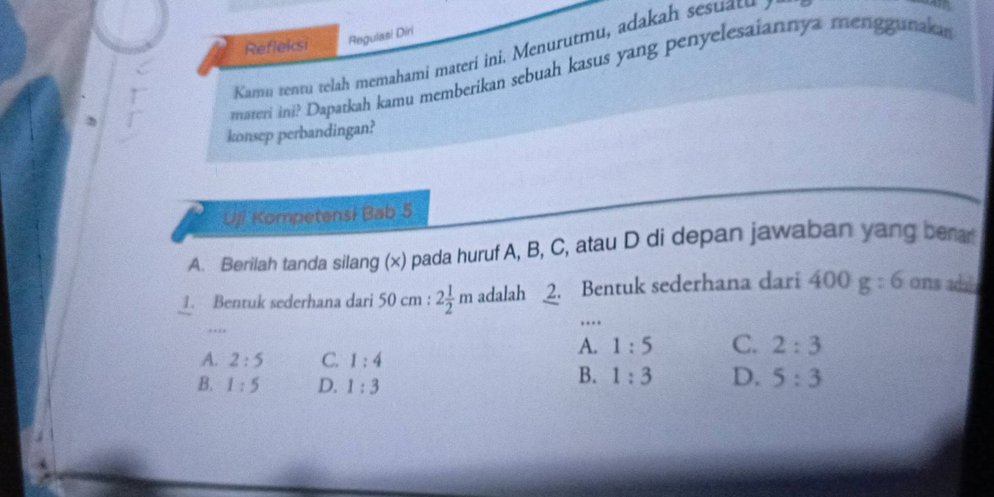 Refleksi Regulas! Diri
Kamu rentu tela memahami materi ini Menur tmu, adakah e u 
materi ini? Dapatkah kamu memberikan sebuah kasus yang penyelesaiannya menggunaka
konsep perbandingan?
Uji Kompetensi Bab 5
A. Berilah tanda silang (x) pada huruf A, B, C, atau D di depan jawaban yang bera
. Bentuk sederhana dari 50cm:2 1/2 m adalah 2. Bentuk sederhana dari 400g:6 ons add
.
…
A. 2:5 C. 1:4
A. 1:5 C. 2:3
B. 1:5 D. 1:3
B. 1:3 D. 5:3