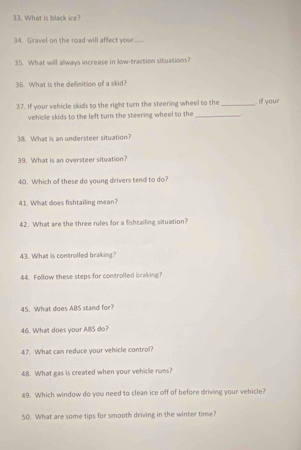 What is black ice? 
34. Gravel on the road will affect your...... 
35. What will always increase in low-traction situations? 
36. What is the definition of a skid? 
37. If your vehicle skids to the right turn the steering wheel to the _. If your 
vehicle skids to the left turn the steering wheel to the_ 
. 
38. What is an understeer situation? 
39. What is an oversteer situation? 
40. Which of these do young drivers tend to do? 
41. What does fishtailing mean? 
42. What are the three rules for a fishtailing situation? 
43. What is controlled braking? 
44. Follow these steps for controlled braking? 
45. What does ABS stand for? 
46. What does your ABS do? 
47. What can reduce your vehicle control? 
48. What gas is created when your vehicle runs? 
49. Which window do you need to clean ice off of before driving your vehicle? 
50. What are some tips for smooth driving in the winter time?