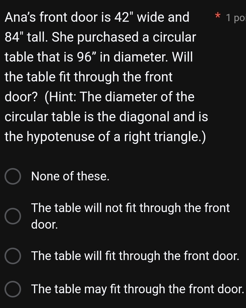 Ana's front door is 42'' wide and 1 po
I 84 " tall. She purchased a circular
table that is 96" in diameter. Will
the table fit through the front
door? (Hint: The diameter of the
circular table is the diagonal and is
the hypotenuse of a right triangle.)
None of these.
The table will not fit through the front
door.
The table will fit through the front door.
The table may fit through the front door.