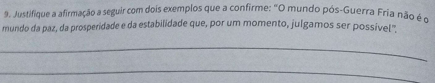 Justifique a afirmação a seguir com dois exemplos que a confirme: “O mundo pós-Guerra Fria não é o 
mundo da paz, da prosperidade e da estabilidade que, por um momento, julgamos ser possível”. 
_ 
_