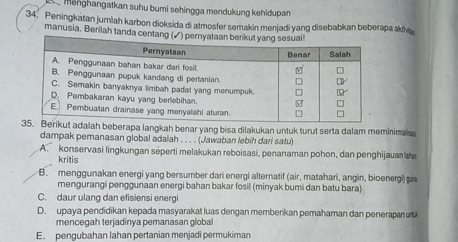 menghangatkan suhu bumi sehingga mendukung kehidupan
34. Peningkatan jumlah karbon dioksida di atmosfer semakin menjadi yang disebabkan beberapa akfivitas
manusia. Berilah tanda cent
berapa langkah benar yang bisa dilakukan untuk turut serta dalam meminimalisas
dampak pemanasan global adalah . . . . (Jawaban lebih dari satu)
A. konservasi lingkungan séperti melakukan reboisasi, penanaman pohon, dan penghijauan laha
kritis
B. menggunakan energi yang bersumber dari energi alternatif (air, matahari, angin, bioenergi) gua
mengurangi penggunaan energi bahan bakar fosil (minyak bumi dan batu bara)
C. daur ulang dan efisiensi energi
D. upaya pendidikan kepada masyarakat luas dengan memberikan pemahaman dan penerapan unt
mencegah terjadinya pemanasan global
E. pengubahan lahan pertanian menjadi permukiman