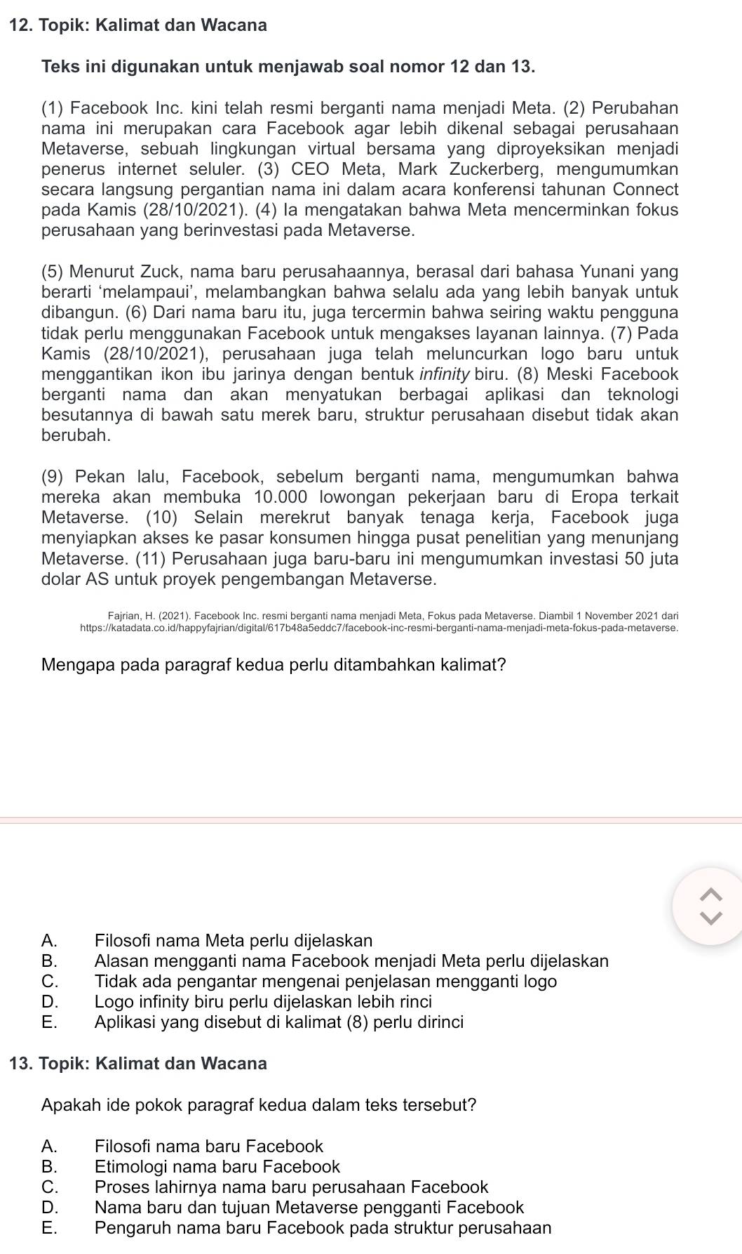 Topik: Kalimat dan Wacana
Teks ini digunakan untuk menjawab soal nomor 12 dan 13.
(1) Facebook Inc. kini telah resmi berganti nama menjadi Meta. (2) Perubahan
nama ini merupakan cara Facebook agar lebih dikenal sebagai perusahaan
Metaverse, sebuah lingkungan virtual bersama yang diproyeksikan menjadi
penerus internet seluler. (3) CEO Meta, Mark Zuckerberg, mengumumkan
secara langsung pergantian nama ini dalam acara konferensi tahunan Connect
pada Kamis (28/10/2021). (4) la mengatakan bahwa Meta mencerminkan fokus
perusahaan yang berinvestasi pada Metaverse.
(5) Menurut Zuck, nama baru perusahaannya, berasal dari bahasa Yunani yang
berarti ‘melampaui’, melambangkan bahwa selalu ada yang lebih banyak untuk
dibangun. (6) Dari nama baru itu, juga tercermin bahwa seiring waktu pengguna
tidak perlu menggunakan Facebook untuk mengakses layanan lainnya. (7) Pada
Kamis (28/10/2021), perusahaan juga telah meluncurkan logo baru untuk
menggantikan ikon ibu jarinya dengan bentuk infinity biru. (8) Meski Facebook
berganti nama dan akan menyatukan berbagai aplikasi dan teknologi
besutannya di bawah satu merek baru, struktur perusahaan disebut tidak akan
berubah.
(9) Pekan lalu, Facebook, sebelum berganti nama, mengumumkan bahwa
mereka akan membuka 10.000 lowongan pekerjaan baru di Eropa terkait
Metaverse. (10) Selain merekrut banyak tenaga kerja, Facebook juga
menyiapkan akses ke pasar konsumen hingga pusat penelitian yang menunjang
Metaverse. (11) Perusahaan juga baru-baru ini mengumumkan investasi 50 juta
dolar AS untuk proyek pengembangan Metaverse.
Fajrian, H. (2021). Facebook Inc. resmi berganti nama menjadi Meta, Fokus pada Metaverse. Diambil 1 November 2021 dari
https://katadata.co.id/happyfajrian/digital/617b48a5eddc7/facebook-inc-resmi-berganti-nama-menjadi-meta-fokus-pada-metaverse.
Mengapa pada paragraf kedua perlu ditambahkan kalimat?
A. Filosofi nama Meta perlu dijelaskan
B. Alasan mengganti nama Facebook menjadi Meta perlu dijelaskan
C. Tidak ada pengantar mengenai penjelasan mengganti logo
D. Logo infinity biru perlu dijelaskan lebih rinci
E. Aplikasi yang disebut di kalimat (8) perlu dirinci
13. Topik: Kalimat dan Wacana
Apakah ide pokok paragraf kedua dalam teks tersebut?
A. Filosofi nama baru Facebook
B. Etimologi nama baru Facebook
C. Proses lahirnya nama baru perusahaan Facebook
D. Nama baru dan tujuan Metaverse pengganti Facebook
E. Pengaruh nama baru Facebook pada struktur perusahaan