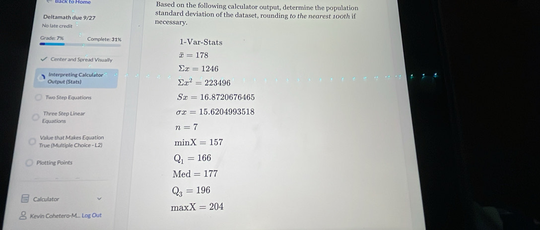 Back to Home Based on the following calculator output, determine the population
standard deviation of the dataset, rounding to the nearest 100th if
Deltamath due 9/27 necessary.
No late credit
Grade: 7% Complete: 31% 1-Var-Stats
overline x=178
Center and Spread Visually
sumlimits x=1246
Interpreting Calculator
Output (Stats) sumlimits x^2=223496
Two Step Equations Sx=16.8720676465
Three Step Linear
sigma x=15.6204993518
Equations
n=7
Value that Makes Equation
True (Multiple Choice - L2)
minX=157
Plotting Points
Q_1=166
Med=177
Q_3=196
Calculator
maxX=204
Kevin Cohetero-M... Log Out