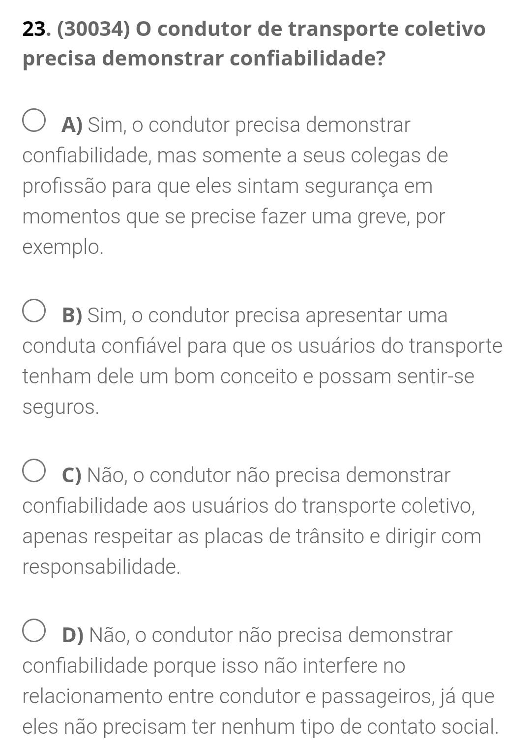 (30034) O condutor de transporte coletivo
precisa demonstrar confiabilidade?
A) Sim, o condutor precisa demonstrar
confiabilidade, mas somente a seus colegas de
profissão para que eles sintam segurança em
momentos que se precise fazer uma greve, por
exemplo.
B) Sim, o condutor precisa apresentar uma
conduta confiável para que os usuários do transporte
tenham dele um bom conceito e possam sentir-se
seguros.
C) Não, o condutor não precisa demonstrar
confiabilidade aos usuários do transporte coletivo,
apenas respeitar as placas de trânsito e dirigir com
responsabilidade.
D) Não, o condutor não precisa demonstrar
confiabilidade porque isso não interfere no
relacionamento entre condutor e passageiros, já que
eles não precisam ter nenhum tipo de contato social.