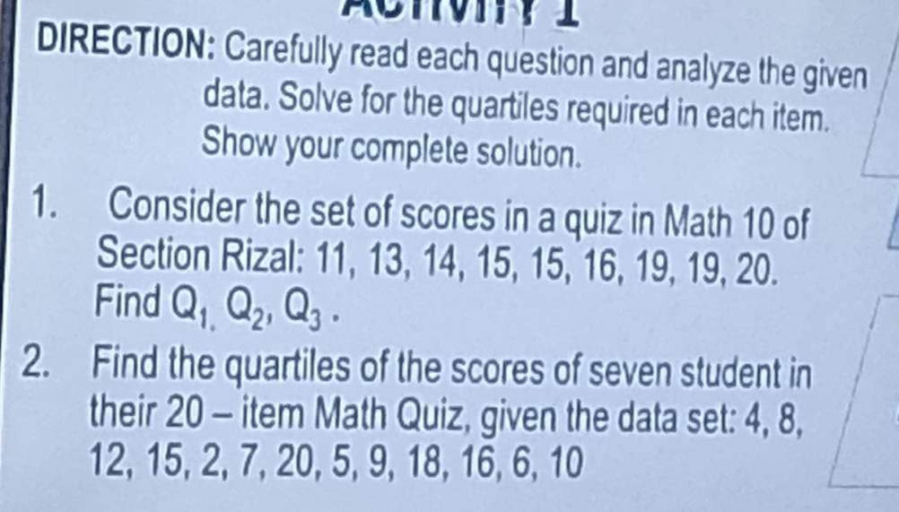 DIRECTION: Carefully read each question and analyze the given 
data. Solve for the quartiles required in each item. 
Show your complete solution. 
1. Consider the set of scores in a quiz in Math 10 of 
Section Rizal: 11, 13, 14, 15, 15, 16, 19, 19, 20. 
Find Q_1, Q_2, Q_3. 
2. Find the quartiles of the scores of seven student in 
their 20 - item Math Quiz, given the data set: 4, 8,
12, 15, 2, 7, 20, 5, 9, 18, 16, 6, 10