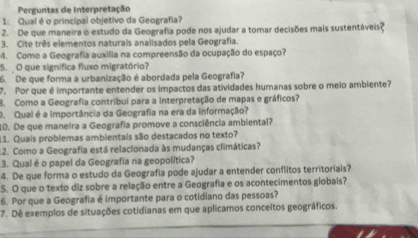 Perguntas de Interpretação 
1. Qual é o principal objetivo da Geografia? 
2. De que maneira o estudo da Geografia pode nos ajudar a tomar decisões mais sustentáveis? 
3. Cite três elementos naturais analisados pela Geografia. 
4. Como a Geografia auxília na compreensão da ocupação do espaço? 
5. O que significa fluxo migratório? 
6. De que forma a urbanização é abordada pela Geografia? 
7. Por que é importante entender os impactos das atividades humanas sobre o meio ambiente? 
8. Como a Geografia contribui para a interpretação de mapas e gráficos? 
O. Qual é a importância da Geografia na era da Informação? 
10. De que maneira a Geografia promove a consciência ambiental? 
11. Quais problemas ambientais são destacados no texto? 
12. Como a Geografia está relacionada às mudanças climáticas? 
.3. Qual é o papel da Geografia na geopolítica? 
4. De que forma o estudo da Geografia pode ajudar a entender conflitos territoriais? 
5. O que o texto diz sobre a relação entre a Geografia e os acontecimentos globais? 
6. Por que a Geografia é importante para o cotidiano das pessoas? 
7. Dê exemplos de situações cotidianas em que aplicamos conceitos geográficos.