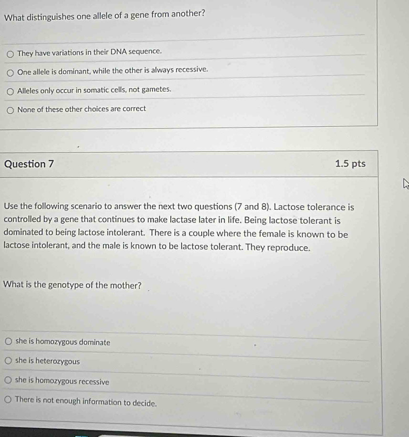 What distinguishes one allele of a gene from another?
They have variations in their DNA sequence.
One allele is dominant, while the other is always recessive.
Alleles only occur in somatic cells, not gametes.
None of these other choices are correct
Question 7 1.5 pts
Use the following scenario to answer the next two questions (7 and 8). Lactose tolerance is
controlled by a gene that continues to make lactase later in life. Being lactose tolerant is
dominated to being lactose intolerant. There is a couple where the female is known to be
lactose intolerant, and the male is known to be lactose tolerant. They reproduce.
What is the genotype of the mother?
she is homozygous dominate
she is heterozygous
she is homozygous recessive
There is not enough information to decide.