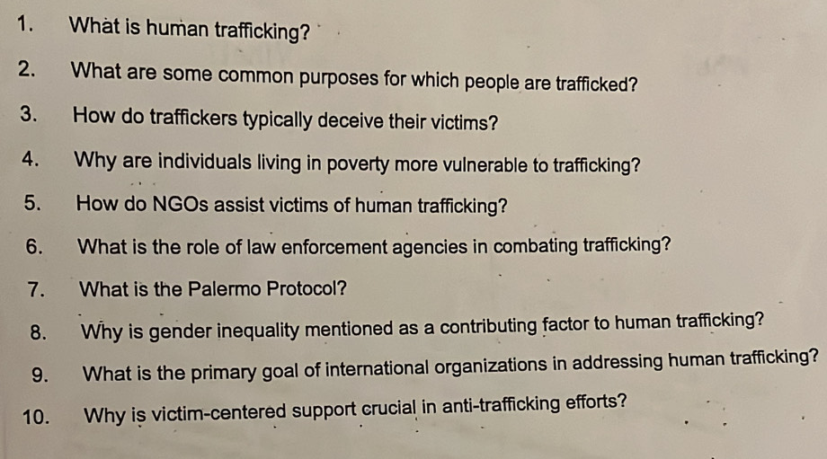 What is human trafficking? 
2. What are some common purposes for which people are trafficked? 
3. How do traffickers typically deceive their victims 
4. Why are individuals living in poverty more vulnerable to trafficking? 
5. How do NGOs assist victims of human trafficking? 
6. What is the role of law enforcement agencies in combating trafficking? 
7. What is the Palermo Protocol? 
8. Why is gender inequality mentioned as a contributing factor to human trafficking? 
9. What is the primary goal of international organizations in addressing human trafficking? 
10. Why is victim-centered support crucial in anti-trafficking efforts?