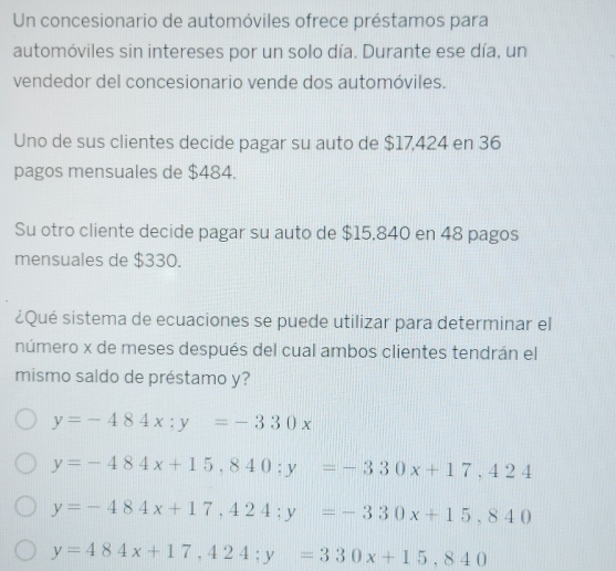 Un concesionario de automóviles ofrece préstamos para
automóviles sin intereses por un solo día. Durante ese día, un
vendedor del concesionario vende dos automóviles.
Uno de sus clientes decide pagar su auto de $17,424 en 36
pagos mensuales de $484.
Su otro cliente decide pagar su auto de $15,840 en 48 pagos
mensuales de $330.
¿Qué sistema de ecuaciones se puede utilizar para determinar el
número x de meses después del cual ambos clientes tendrán el
mismo saldo de préstamo y?
y=-484x; y=-330x
y=-484x+15,840 : y=-330x+17,424
y=-484x+17,424; y=-330x+15,840
y=484x+17,424; y=330x+15,840