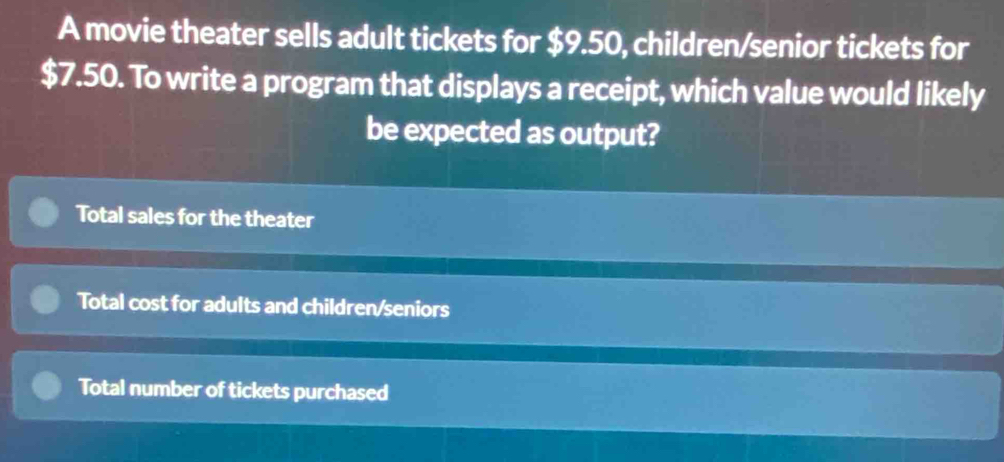 A movie theater sells adult tickets for $9.50, children/senior tickets for
$7.50. To write a program that displays a receipt, which value would likely 
be expected as output? 
Total sales for the theater 
Total cost for adults and children/seniors 
Total number of tickets purchased