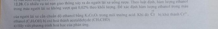 12.20, Có nhiều vụ tai nạn giao thông xây ra do người lái xe uống rượu. Theo luật định, hàm lượng ethano 
trong máu người lái xe không vượt quá 0,02% theo khổi lượng. Để xác định hàm lượng ethanol trong máu 
của người lái xe cần chuẩn độ ethanol bằng K_2Cr_2O_7 trong môi trường acid. Khi đó Cr C bị khử thành Cr^(3+). 
ethanol (C_2H_5OH) bị oxi hoá thành acetaldehyde (CH_3CHO
a) Hãy viết phương trình hoá học của phản ứng.