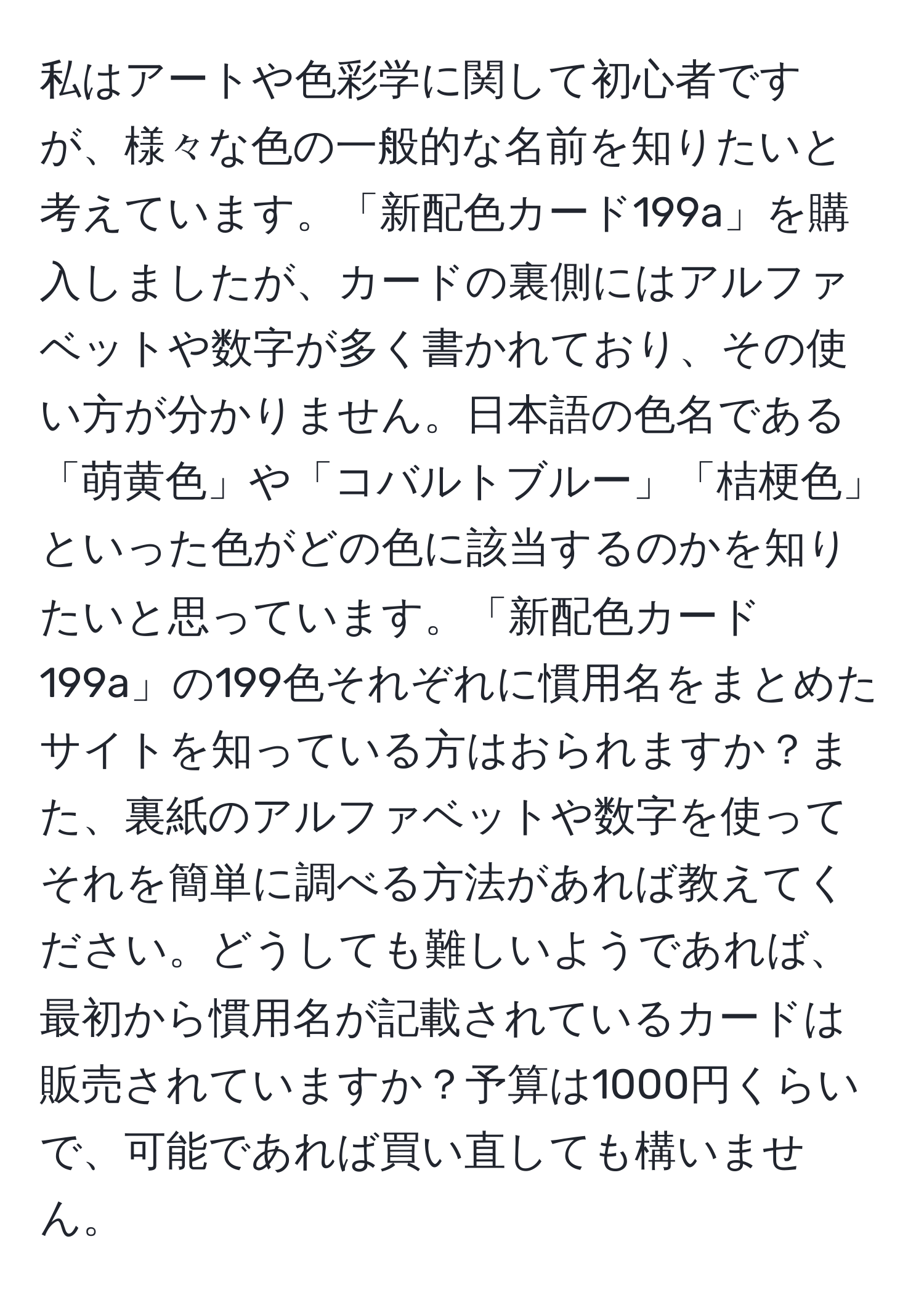 私はアートや色彩学に関して初心者ですが、様々な色の一般的な名前を知りたいと考えています。「新配色カード199a」を購入しましたが、カードの裏側にはアルファベットや数字が多く書かれており、その使い方が分かりません。日本語の色名である「萌黄色」や「コバルトブルー」「桔梗色」といった色がどの色に該当するのかを知りたいと思っています。「新配色カード199a」の199色それぞれに慣用名をまとめたサイトを知っている方はおられますか？また、裏紙のアルファベットや数字を使ってそれを簡単に調べる方法があれば教えてください。どうしても難しいようであれば、最初から慣用名が記載されているカードは販売されていますか？予算は1000円くらいで、可能であれば買い直しても構いません。