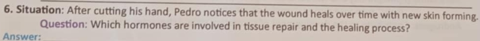 Situation: After cutting his hand, Pedro notices that the wound heals over time with new skin forming. 
Question: Which hormones are involved in tissue repair and the healing process? 
Answer: