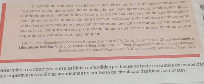 'estado de Natureza' é regido por um direito natural que se impõe a todos, e com 
respeito à razão, que é este direito, toda a humanidade aprende que, sendo todos iguais 
e independentes, ninguém deve lesar o outro em sua vida, sua saúde, sua liberdade e 
seus bens; todos os homens são obra de um único Criador todo-poderoso e infinitamente 
sábio, todos servindo a um único senhor soberano, enviados ao mundo por sua ordem e a 
seu serviço; são portanto sua propriedade, daquele que os fez e que os destinou a durar 
segundo sua vontade e de mais ninguém. 
LOCKE, John. Segundo Tratado sobre o Governo Civil. In: ALMEIDA, Danilo dos Santos et al. (Orgs.). Revisitando o 
Liberalismo Político. Río Grande: Editora da Furg, 2018. p. 26-27. E-Book. Disponivel em: https://rì.furg.br/images/ 
Revisitando-o-Liberalismo-Poltico---CORRIGIDO.pdf#page =35 . Acesso em: 17 out. 2023. 
Determine a contradição entre as ideias defendidas por Locke no texto e a prática da escravidão 
que imperava nas colônias americanas no contexto de circulação das ideias iluministas.