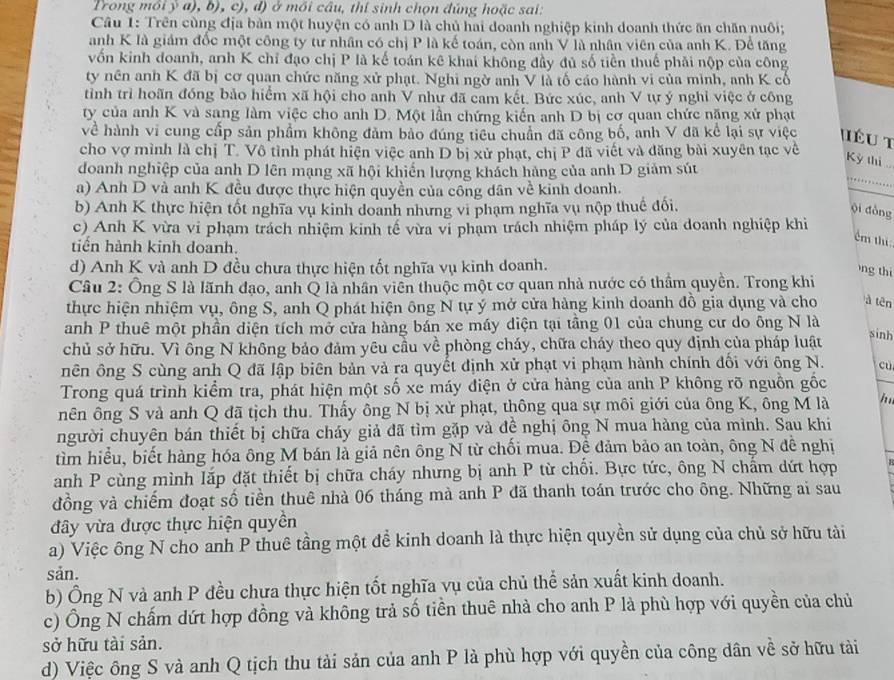 Trong môi ý a), b), c), đ) ở mối câu, thí sinh chọn đúng hoặc sai:
Câu 1: Trên cùng địa bản một huyện có anh D là chủ hai doanh nghiệp kinh doanh thức ăn chăn nuôi;
anh K là giám đốc một công ty tư nhân có chị P là kế toán, còn anh V là nhân viên của anh K. Để tăng
vốn kinh doanh, anh K chỉ đạo chị P là kế toán kê khai không đầy đủ số tiền thuế phải nộp của công
ty nên anh K đã bị cơ quan chức năng xử phạt. Nghi ngờ anh V là tố cáo hành vi của mình, anh K cổ
tình trì hoãn đóng bảo hiểm xã hội cho anh V như đã cam kết. Bức xúc, anh V tự ý nghỉ việc ở công
ty của anh K và sang làm việc cho anh D. Một lần chứng kiến anh D bị cơ quan chức nặng xử phạt
về hành vi cung cấp sản phẩm không đảm bảo đúng tiêu chuẩn đã công bố, anh V đã kể lại sự việc Iéu t
cho vợ mình là chị T. Vô tình phát hiện việc anh D bị xử phạt, chị P đã viết và đăng bài xuyên tạc về
Kỳ thị 
doanh nghiệp của anh D lên mạng xã hội khiến lượng khách hàng của anh D giảm sút
a) Anh D và anh K đều được thực hiện quyền của công dân về kinh doanh.
_
b) Anh K thực hiện tốt nghĩa vụ kinh doanh nhưng vi phạm nghĩa vụ nộp thuc đổi.
yi dòng
c) Anh K vừa vi phạm trách nhiệm kinh tế vừa vi phạm trách nhiệm pháp lý của doanh nghiệp khi
ểm thi
tiến hành kinh doanh.
d) Anh K và anh D đều chưa thực hiện tốt nghĩa vụ kinh doanh.
ng thi
Câu 2: Ông S là lãnh đạo, anh Q là nhân viên thuộc một cơ quan nhà nước có thầm quyền. Trong khi
thực hiện nhiệm vụ, ông S, anh Q phát hiện ông N tự ý mở cửa hàng kinh doanh đồ gia dụng và cho à tên
anh P thuê một phần diện tích mở cửa hàng bán xe máy diện tại tầng 01 của chung cư do ông N là
chủ sở hữu. Vì ông N không bảo đảm yêu cầu về phòng cháy, chữa cháy theo quy định của pháp luật
sinh
nên ông S cùng anh Q đã lập biên bản và ra quyết định xử phạt vi phạm hành chính đối với ông N. cù
Trong quá trình kiểm tra, phát hiện một số xe máy điện ở cửa hàng của anh P không rõ nguồn gốc
nên ông S và anh Q đã tịch thu. Thấy ông N bị xử phạt, thông qua sự môi giới của ông K, ông M là ino.
người chuyên bán thiết bị chữa cháy giả đã tìm gặp và đề nghị ông N mua hàng của mình. Sau khi
tìm hiểu, biết hàng hóa ông M bán là giả nên ông N từ chối mua. Đề đảm bảo an toàn, ông N đê nghị
anh P cùng mình lắp đặt thiết bị chữa cháy nhưng bị anh P từ chối. Bực tức, ông N chẩm dứt hợp
đồng và chiếm đoạt số tiền thuê nhà 06 tháng mà anh P đã thanh toán trước cho ông. Những ai sau
đây vừa được thực hiện quyền
a) Việc ông N cho anh P thuê tầng một để kinh doanh là thực hiện quyền sử dụng của chủ sở hữu tài
sản.
b) Ông N và anh P đều chưa thực hiện tốt nghĩa vụ của chủ thể sản xuất kinh doanh.
c) Ông N chấm dứt hợp đồng và không trả số tiền thuê nhà cho anh P là phù hợp với quyền của chủ
sở hữu tài sản.
d) Việc ông S và anh Q tịch thu tải sản của anh P là phù hợp với quyền của công dân về sở hữu tải