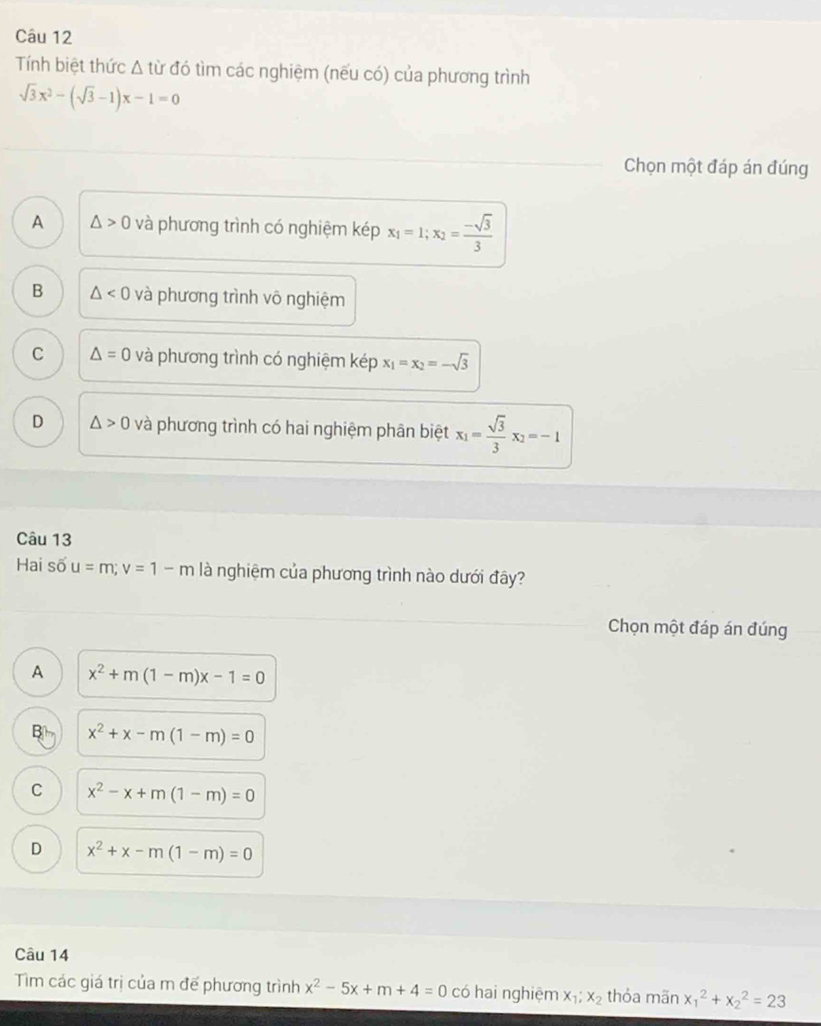 Tính biệt thức Δ từ đó tìm các nghiệm (nếu có) của phương trình
sqrt(3)x^2-(sqrt(3)-1)x-1=0
Chọn một đáp án đúng
A △ >0 và phương trình có nghiệm kép x_1=1; x_2= (-sqrt(3))/3 
B △ <0</tex> và phương trình vô nghiệm
C △ =0 và phương trình có nghiệm kép x_1=x_2=-sqrt(3)
D △ >0 và phương trình có hai nghiệm phân biệt x_1= sqrt(3)/3 x_2=-1
Câu 13
Hai số u=m; v=1-m là nghiệm của phương trình nào dưới đây?
Chọn một đáp án đúng
A x^2+m(1-m)x-1=0
B| m x^2+x-m(1-m)=0
C x^2-x+m(1-m)=0
D x^2+x-m(1-m)=0
Câu 14
Tìm các giá trị của m đế phương trình x^2-5x+m+4=0 có hai nghiệm x_1;x_2 thỏa mãn x_1^2+x_2^2=23