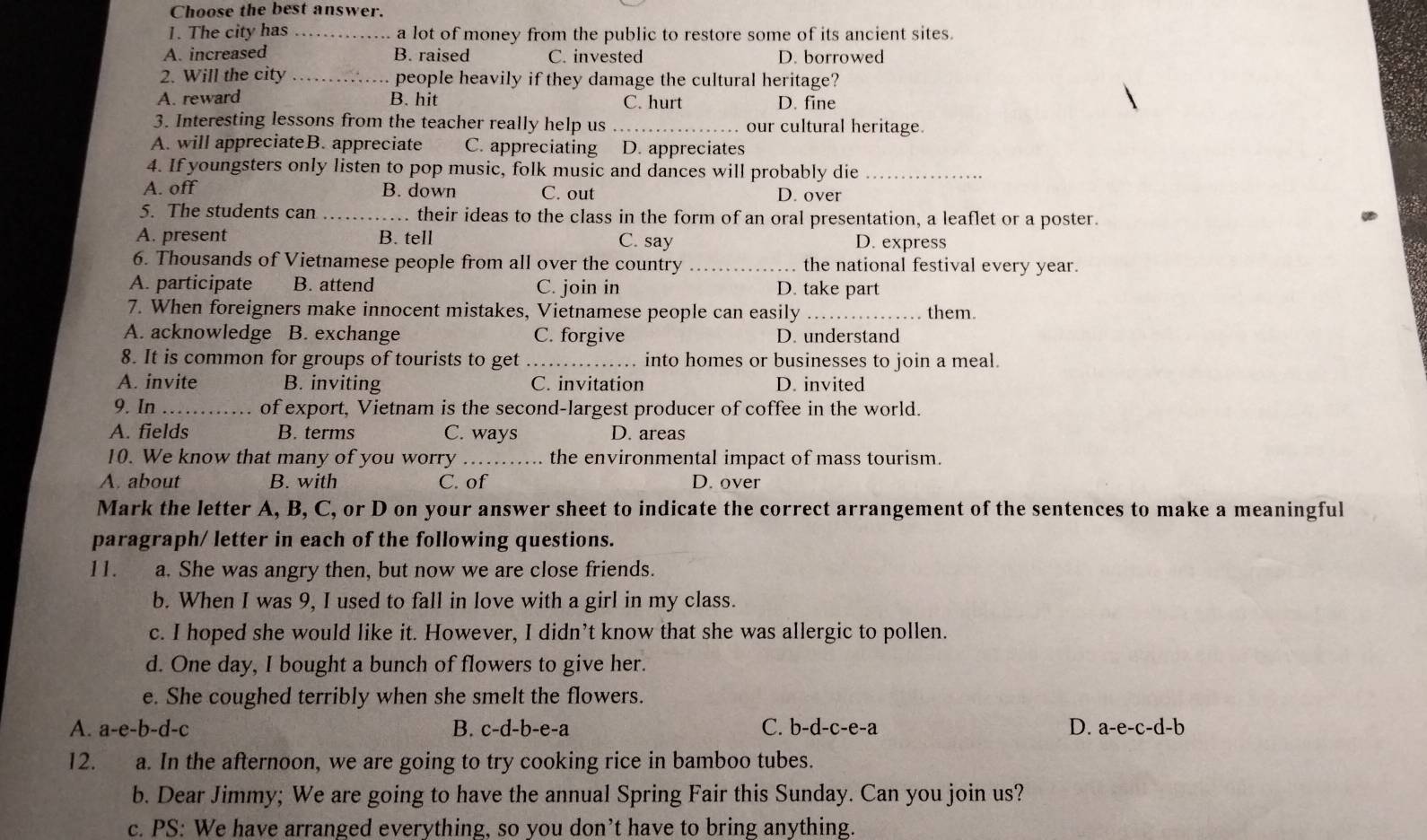 Choose the best answer.
1. The city has _a lot of money from the public to restore some of its ancient sites.
A. increased B. raised C. invested D. borrowed
2. Will the city _people heavily if they damage the cultural heritage?
A. reward B. hit C. hurt D. fine
3. Interesting lessons from the teacher really help us our cultural heritage.
A. will appreciateB. appreciate C. appreciating D. appreciates
4. If youngsters only listen to pop music, folk music and dances will probably die_
A. off B. down C. out D. over
5. The students can _. their ideas to the class in the form of an oral presentation, a leaflet or a poster.
A. present B. tell C. say D. express
6. Thousands of Vietnamese people from all over the country _. the national festival every year.
A. participate B. attend C. join in D. take part
7. When foreigners make innocent mistakes, Vietnamese people can easily _them
A. acknowledge B. exchange C. forgive D. understand
8. It is common for groups of tourists to get _into homes or businesses to join a meal.
A. invite B. inviting C. invitation D. invited
9. In _of export, Vietnam is the second-largest producer of coffee in the world.
A. fields B. terms C. ways D. areas
10. We know that many of you worry_ the environmental impact of mass tourism.
A. about B. with C. of D. over
Mark the letter A, B, C, or D on your answer sheet to indicate the correct arrangement of the sentences to make a meaningful
paragraph/ letter in each of the following questions.
11. a. She was angry then, but now we are close friends.
b. When I was 9, I used to fall in love with a girl in my class.
c. I hoped she would like it. However, I didn’t know that she was allergic to pollen.
d. One day, I bought a bunch of flowers to give her.
e. She coughed terribly when she smelt the flowers.
B.
A. a-e-b-d-c c-d-b -e- a C. b-d-c-e-a D. a-e-c-d-b
12. a. In the afternoon, we are going to try cooking rice in bamboo tubes.
b. Dear Jimmy; We are going to have the annual Spring Fair this Sunday. Can you join us?
c. PS: We have arranged everything, so you don’t have to bring anything.