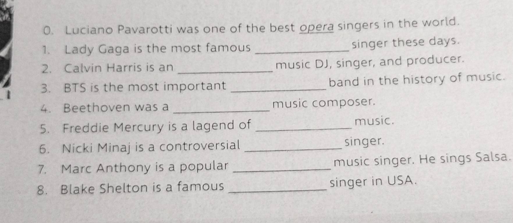 Luciano Pavarotti was one of the best opera singers in the world. 
1. Lady Gaga is the most famous_ 
singer these days. 
2. Calvin Harris is an_ 
music DJ, singer, and producer. 
3. BTS is the most important _band in the history of music. 
4. Beethoven was a _music composer. 
5. Freddie Mercury is a lagend of _music. 
6. Nicki Minaj is a controversial _singer. 
7. Marc Anthony is a popular _music singer. He sings Salsa. 
8. Blake Shelton is a famous _singer in USA.