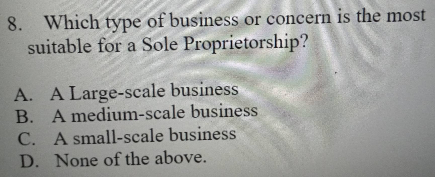 Which type of business or concern is the most
suitable for a Sole Proprietorship?
A. A Large-scale business
B. A medium-scale business
C. A small-scale business
D. None of the above.