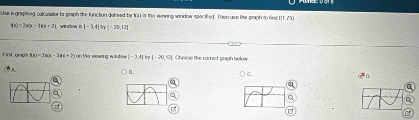 Use a graphing calculator to graph the function defined by f(x) in the viewing window specified. Then use the graph to find f(1.75).
f(x)=2x(x-3)(x+2) , window is [-3,4] by [-20,12]
First, graph f(x)=2x(x-3)(x+2) on the viewing window [-3,4] by [-20,12]. Choose the correct graph below.
A.
B.
C.
D.