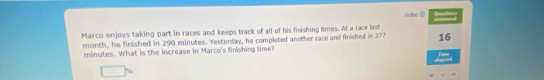 Video E 
Marco enjoys taking part in races and keeps track of all of his finishing times. At a race last
month, he finished in 290 minutes. Yesterday, he completed another race and finished in 377 16
minutes. What is the increase in Marco's finishing time? 
elapond