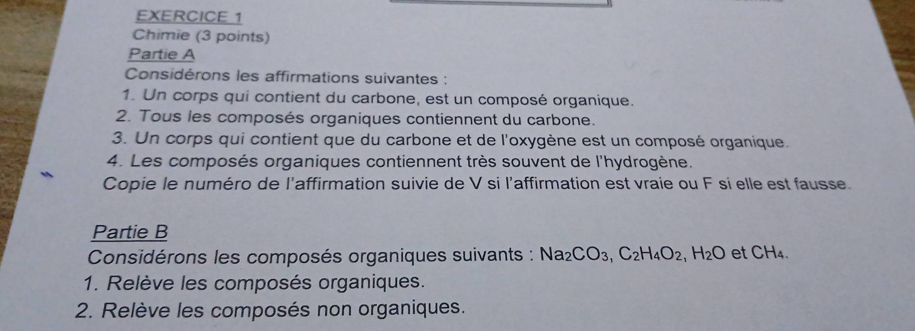 Chimie (3 points) 
Partie A 
Considérons les affirmations suivantes : 
1. Un corps qui contient du carbone, est un composé organique. 
2. Tous les composés organiques contiennent du carbone. 
3. Un corps qui contient que du carbone et de l'oxygène est un composé organique. 
4. Les composés organiques contiennent très souvent de l'hydrogène. 
Copie le numéro de l'affirmation suivie de V si l'affirmation est vraie ou F si elle est fausse. 
Partie B 
Considérons les composés organiques suivants : Na_2CO_3, C_2H_4O_2, H_2O et CH_4. 
1. Relève les composés organiques. 
2. Relève les composés non organiques.