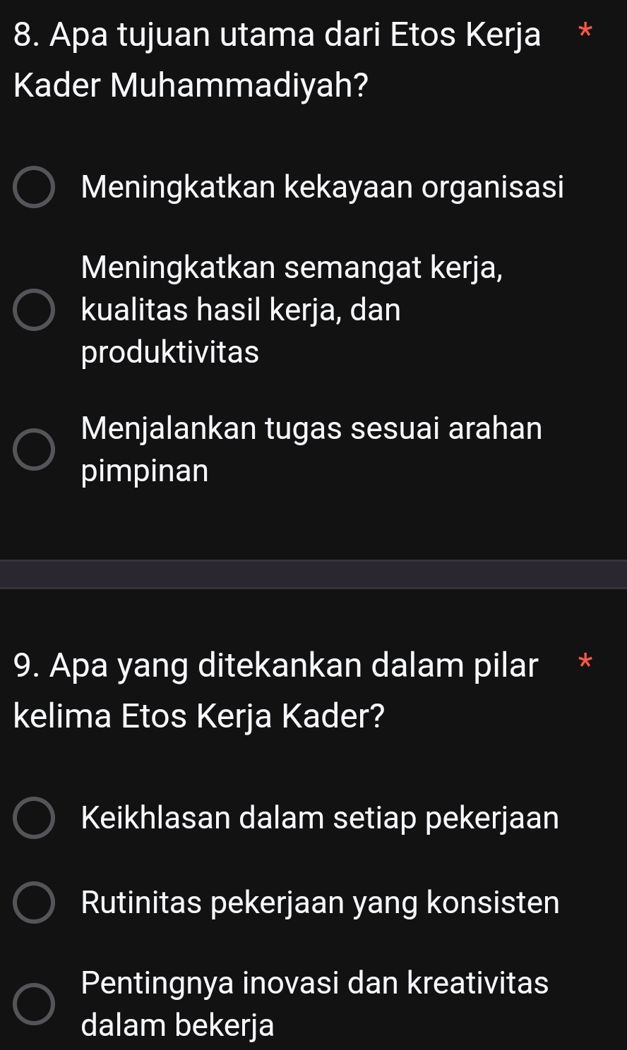 Apa tujuan utama dari Etos Kerja *
Kader Muhammadiyah?
Meningkatkan kekayaan organisasi
Meningkatkan semangat kerja,
kualitas hasil kerja, dan
produktivitas
Menjalankan tugas sesuai arahan
pimpinan
9. Apa yang ditekankan dalam pilar *
kelima Etos Kerja Kader?
Keikhlasan dalam setiap pekerjaan
Rutinitas pekerjaan yang konsisten
Pentingnya inovasi dan kreativitas
dalam bekerja