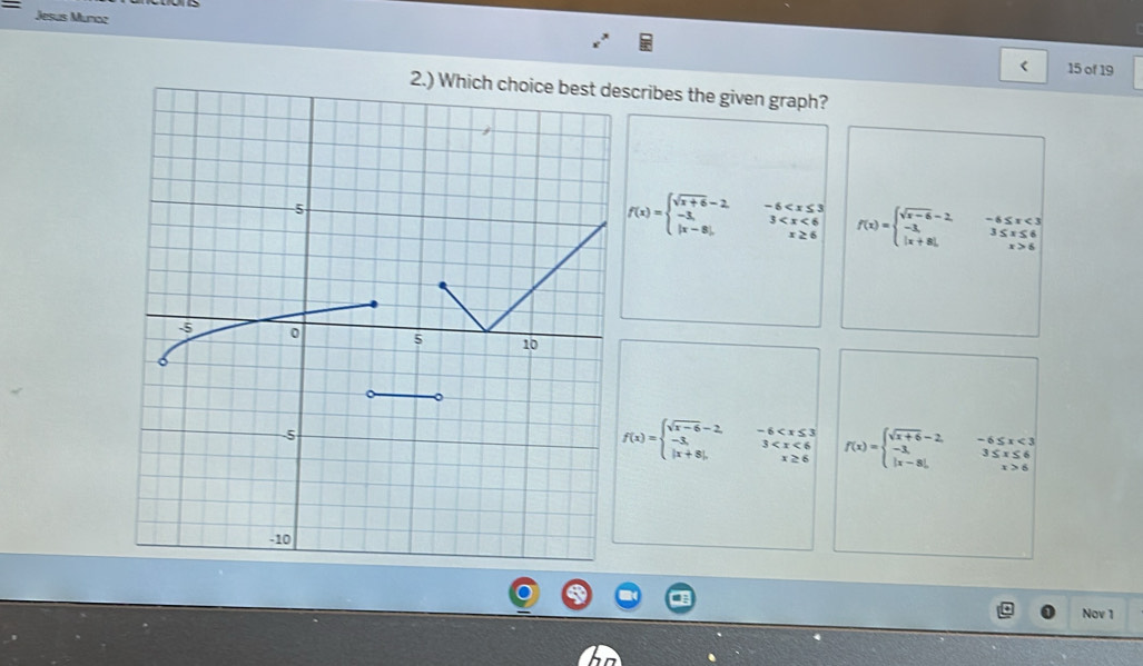 Jesus Munca
< 15 of 19
2.) Which cscribes the given graph?
f(x)=beginarrayl sqrt(x+6)-2, -3, |x-8|,endarray.
f(x)=beginarrayl sqrt(x-6)-2, -3, |x+8|,endarray. beginarrayr -6≤ x<3 3≤ x≤ 6 x>6endarray
f(x)=beginarrayl sqrt(x-6)-2,-6 f(x)=beginarrayl sqrt(x+6)-2,-6≤ x<3 -x≤ 6 |x-8|,x>6endarray.
Nov 1