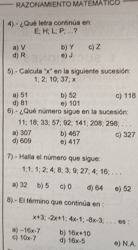 RAZONAMIENTO MATEMATICO
4).- ¿Qué letra continúa en:
E; H; L; P; …?
a) V b) Y c) Z
d) R e) J
5).- Calcula “ x ” en la siguiente sucesión:
1; 2; 10; 37; x
a) 51 b) 52 c) 118
d) 81 e) 101
6).- ¿Qué número sigue en la sucesión:
11; 18; 33; 57; 92; 141; 208; 298; . . .
a) 307 b) 467 c) 327
d) 609 e) 417
7).- Halla el número que sigue:
1; 1; 1; 2; 4; 8; 3; 9; 27; 4; 16; . . .
a) 32 b) 5 c) 0 d) 64 e) 52
8).- El término que continúa en :
x+3; -2x+1; 4x-1; -8x-3;... es :
a) -16x-7 b) 16x+10
c) 10x-7 d) 16x-5 e) N.A.