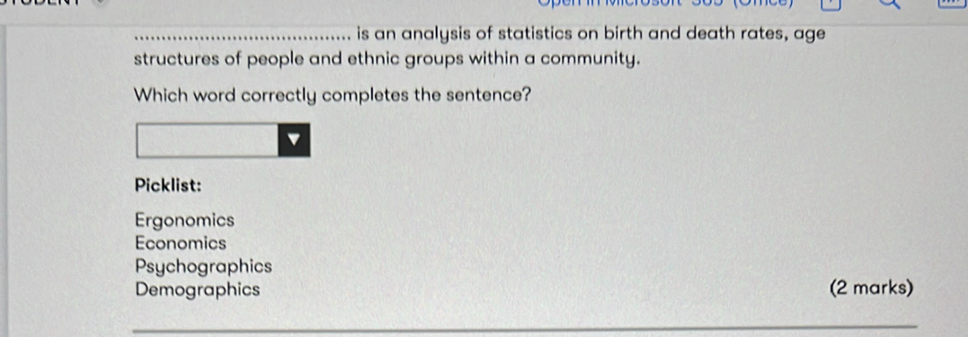 is an analysis of statistics on birth and death rates, age
structures of people and ethnic groups within a community.
Which word correctly completes the sentence?
Picklist:
Ergonomics
Economics
Psychographics
Demographics (2 marks)