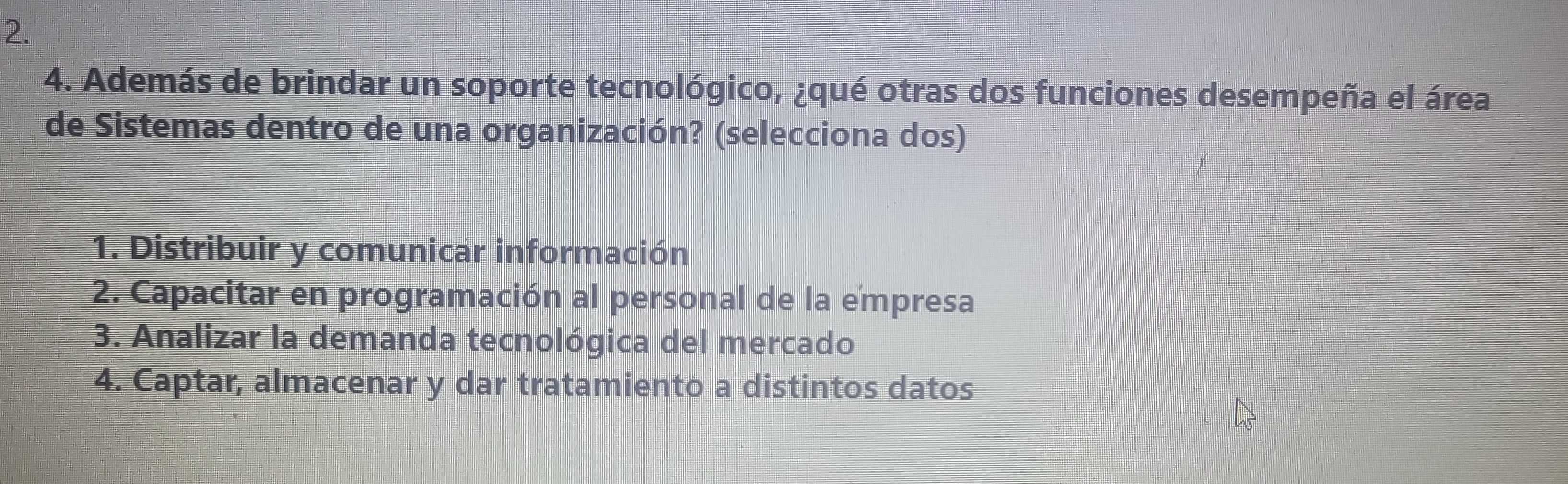 Además de brindar un soporte tecnológico, ¿qué otras dos funciones desempeña el área
de Sistemas dentro de una organización? (selecciona dos)
1. Distribuir y comunicar información
2. Capacitar en programación al personal de la empresa
3. Analizar la demanda tecnológica del mercado
4. Captar, almacenar y dar tratamiento a distintos datos