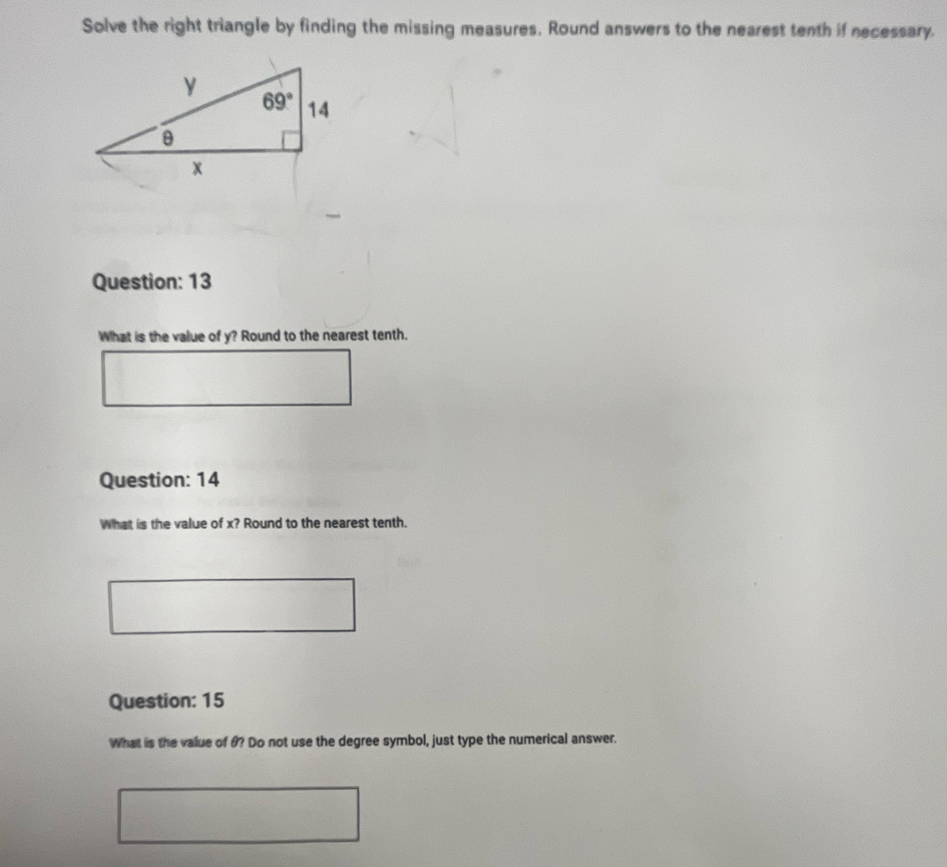 Solve the right triangle by finding the missing measures, Round answers to the nearest tenth if necessary.
Question: 13
What is the value of y? Round to the nearest tenth.
Question: 14
What is the value of x? Round to the nearest tenth.
Question: 15
What is the value of θ? Do not use the degree symbol, just type the numerical answer.