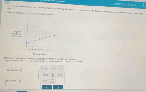 d/as) Un grupo de obreros alargó una carretera. Se tardaron 90 días. El gráfico muestra la longitud total de la carretera (en klómetros) en relación con el tempó (en 
Hallar el dominió y el 12090 de la siguiente función: 
Escribir las respuestas como desigualdades, utilirando x o y como corresponda. 
O en su lugar puede responder haciendo clic en "conjunto vacío" o en "todos los reales". 
□ H□ □ >□
(a) deminie: 
ge□  □ /□    □ /□  
(b) rango: 
×