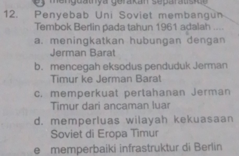 menguathya gerakan separatisie
12. Penyebab Uni Soviet membangun
Tembok Berlin pada tahun 1961 adalah ....
a. meningkatkan hubungan dengan
Jerman Barat
b. mencegah eksodus penduduk Jerman
Timur ke Jerman Barat
c. memperkuat pertahanan Jerman
Timur dari ancaman luar
d. memperluas wilayah kekuasaan
Soviet di Eropa Timur
e memperbaiki infrastruktur di Berlin