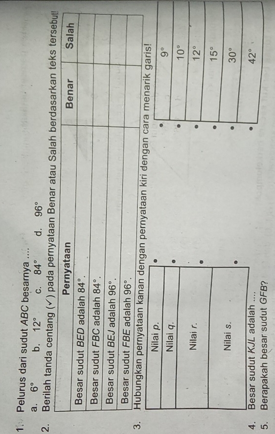 Pelurus dari sudut ABC besarnya ....
a. 6° b. 12° C. 84° d. 96°
2. Berilah tanda centang (✓) pada pernyataan Benar a
kiri dengan cara menarik garis!
Nilai p. 
Nilai q.
Nilai r. 
Nilai s.
4. Besar sudut KJL adalah .... 
5. Berapakah besar sudut GFB?