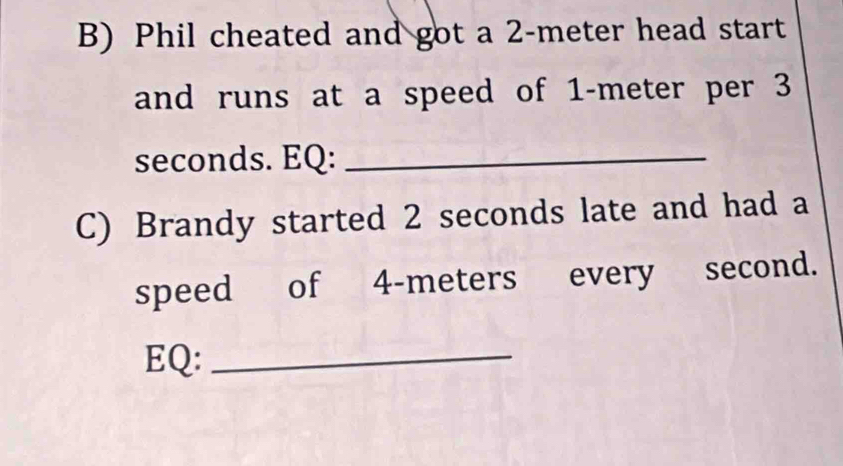 Phil cheated and got a 2-meter head start 
and runs at a speed of 1-meter per 3
seconds. EQ:_ 
C) Brandy started 2 seconds late and had a 
speed of 4-meters every second. 
EQ:_