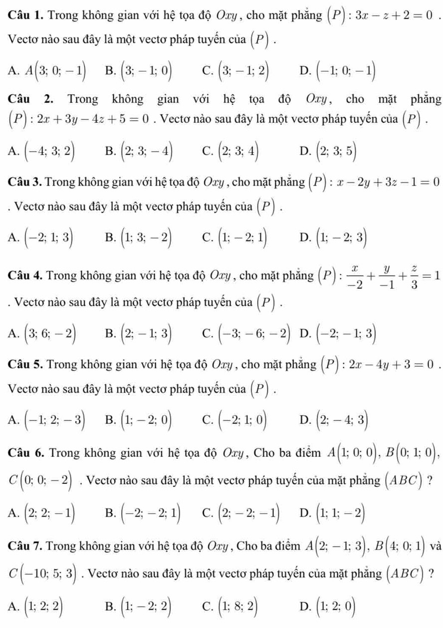 n)
Câu 1. Trong không gian với hệ tọa độ Oxy , cho mặt phẳng ( 1 :3x-z+2=0.
Vectơ nào sau đây là một vectơ pháp tuyến c lia(P ) .
A. A(3;0;-1) B. (3;-1;0) C. (3;-1;2) D. (-1;0;-1)
Câu 2. Trong không gian với hệ tọa độ Oxy, cho mặt phẳng
(P):2x+3y-4z+5=0. Vectơ nào sau đây là một vectơ pháp tuyến cia(P).
A. (-4;3;2) B. (2;3;-4) C. (2;3;4) D. (2;3;5)
Câu 3. Trong không gian với hệ tọa độ Oxy , cho mặt phẳng (P):x-2y+3z-1=0. Vectơ nào sau đây là một vectơ pháp tuyến cia(P).
A. (-2;1;3) B. (1;3;-2) C. (1;-2;1) D. (1;-2;3)
Câu 4. Trong không gian với hệ tọa độ Oxy, cho mặt phẳng (P) :  x/-2 + y/-1 + z/3 =1. Vectơ nào sau đây là một vectơ pháp tuyến cia(P).
A. (3;6;-2) B. (2;-1;3) C. (-3;-6;-2) D. (-2;-1;3)
Câu 5. Trong không gian với hệ tọa độ Oxy , cho mặt phẳng (P):2x-4y+3=0.
Vectơ nào sau đây là một vectơ pháp tuyến cia(P).
A. (-1;2;-3) B. (1;-2;0) C. (-2;1;0) D. (2;-4;3)
Câu 6. Trong không gian với hệ tọa độ Oxy, Cho ba điểm A(1;0;0),B(0;1;0),
C(0;0;-2). Vectơ nào sau đây là một vectơ pháp tuyến của mặt phẳng (ABC) ?
A. (2;2;-1) B. (-2;-2;1) C. (2;-2;-1) D. (1;1;-2)
Câu 7. Trong không gian với hệ tọa độ Oxy , Cho ba điểm A(2;-1;3),B(4;0;1) và
C(-10;5;3). Vectơ nào sau đây là một vectơ pháp tuyến của mặt phẳng (ABC) ?
A. (1;2;2) B. (1;-2;2) C. (1;8;2) D. (1;2;0)