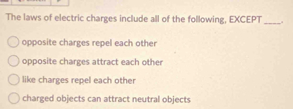 The laws of electric charges include all of the following, EXCEPT _.
opposite charges repel each other
opposite charges attract each other
like charges repel each other
charged objects can attract neutral objects