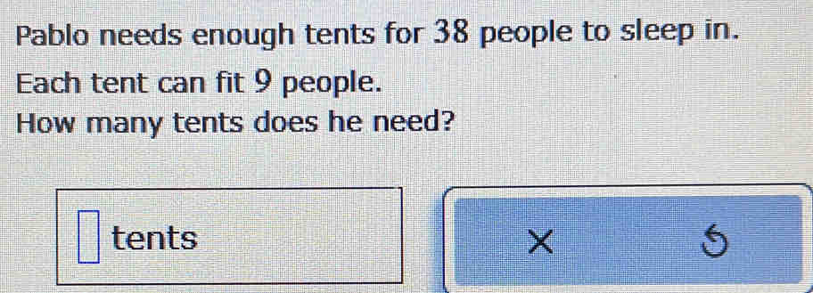 Pablo needs enough tents for 38 people to sleep in. 
Each tent can fit 9 people. 
How many tents does he need? 
tents × 5